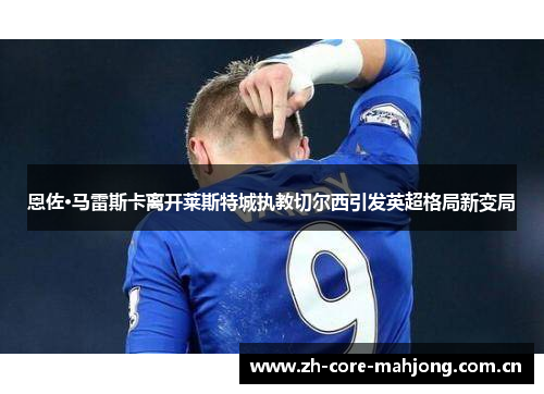 恩佐·马雷斯卡离开莱斯特城执教切尔西引发英超格局新变局 恩佐·马雷斯卡离开莱斯特城执教切尔西引发英超格局新变局