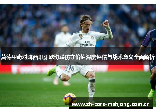 莫德里奇对阵西班牙欧协联防守价值深度评估与战术意义全面解析 莫德里奇对阵西班牙欧协联防守价值深度评估与战术意义全面解析